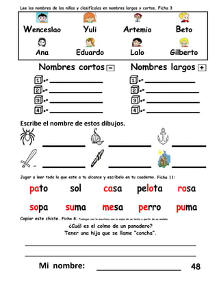 Lee los nombres de los niños y clasifícalas en nombres largos y cortos. Ficha 3
Wenceslao Yuli Artemio Beto
Ana Eduardo Lalo Gilberto
Nombres cortos Nombres largos
Escribe el nombre de estos dibujos.
_____ _____ ____
_____ _____ ____
Jugar a leer todo lo que este a tu alcance y escríbelo en tu cuaderno. Ficha 11:
Copiar este chiste. Ficha 8: Trabajar con la escritura con la copia de un texto a partir de un modelo.
¿Cuál es el colmo de un panadero?
Tener una hija que se llame “concha”.
________________________________________
________________________________________
_________________ 48
 