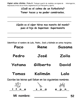 Copiar estos chistes. Ficha 8: Trabajar a partir de modelos, con signos de interrogación,
mayúscula al inicio de un texto, segmentación y al final punto y aparte.
_________________________________________________________________
_________________________________________________________________
_________________________________________________________________
_________________________________________________________________
Identificar el nombre de Lalo, Pedro, José y Kalimán en estas tarjetas.
__l__f__n__e __s__o__a e__p__n__
__________________ 52
 