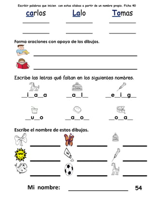 Escribir palabras que inicien con estas silabas a partir de un nombre propio. Ficha 40
Forma oraciones con apoyo de los dibujos.
___________________
___________________
__i__a__a __a__l__ __e__i__g__
__u__o __a__o__ __o__a__
Escribe el nombre de estos dibujos.
_____ _____ ____
_____ _____ ____
_____ _____ ____
_________________ 54
 