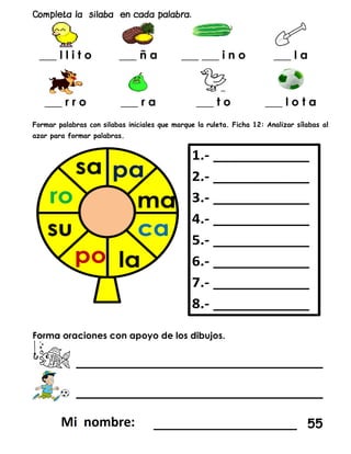 ___ l l i t o ___ ñ a ___ ___ i n o ___ l a
___ r r o ___ r a ___ t o ___ l o t a
Formar palabras con silabas iniciales que marque la ruleta. Ficha 12: Analizar sílabas al
azar para formar palabras.
Forma oraciones con apoyo de los dibujos.
____________________
____________________
__________________ 55
 