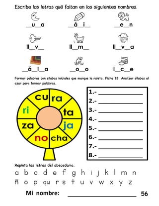 __u__a __á__i__ __e__n
ll__v__ ll__m__ ll__v__a
__á__i__a __o__o l__c__e
Formar palabras con silabas iniciales que marque la ruleta. Ficha 12: Analizar sílabas al
azar para formar palabras.
Repinta las letras del abecedario.
a b c d e f g h i j k l m n
ñ o p qu r s t u v w x y z
___________________ 56
 