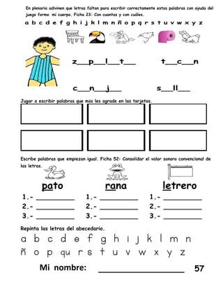 En plenaria adivinen que letras faltan para escribir correctamente estas palabras con ayuda del
juego formo mi cuerpo. Ficha 23: Con cuantas y con cuáles.
Jugar a escribir palabras que más les agrade en las tarjetas.
Escribe palabras que empiezan igual. Ficha 52: Consolidar el valor sonoro convencional de
las letras.
Repinta las letras del abecedario.
a b c d e f g h i j k l m n
ñ o p qu r s t u v w x y z
_________________ 57
 