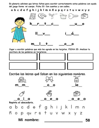 En plenaria adivinen que letras faltan para escribir correctamente estas palabras con ayuda
del juego formo mi cuerpo. Ficha 23: Con cuantas y con cuáles.
Jugar a escribir palabras que más les agrade en las tarjetas. FICHA 25: Analizar la
escritura de las palabras en tarjeteros.
m__m__ __o__o __ie__
__a__i__a __a__e__a __a__e__a
Repinta el abecedario.
a b c d e f g h i j k l m n
ñ o p qu r s t u v w x y z
_________________ 58
 