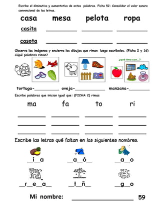 Escribe el diminutivo y aumentativo de estas palabras. Ficha 52: Consolidar el valor sonoro
convencional de las letras.
Observa las imágenes y encierra los dibujos que riman luego escríbelos. (Ficha 2 y 16)
¿Qué palabras riman?
Escribe palabras que inician igual que: (FICHA 2) rimas
__i__a __a__ó__ __a__o
__r__e__a__ __t__ñ__ __g__o
_________________ 59
 
