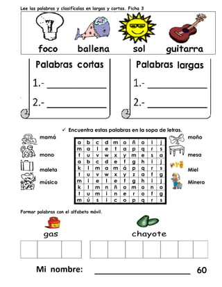 Lee las palabras y clasifícalas en largas y cortas. Ficha 3
 Encuentra estas palabras en la sopa de letras.
mamá
a b c d m o ñ o i j
m a l e t a p q r s
t u v w x y m e s a
a b c d e f g h i j
k l m a m á p q r s
t u v w x y z a f g
m i e l e f g h i j
k l m n ñ o m o n o
t u m i n e r o f g
m ú s i c o p q r s
moño
mono mesa
maleta Miel
músico Minero
Formar palabras con el alfabeto móvil.
___________________ 60
 