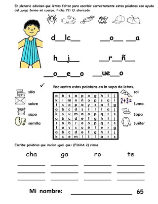 En plenaria adivinen que letras faltan para escribir correctamente estas palabras con ayuda
del juego formo mi cuerpo. Ficha 72: El ahorcado
 Encuentra estas palabras en la sopa de letras.
silla
a b s a p o g h i j
k l m n ñ o p s a l
t s o p a y z a f g
a b c d s i l l a j
k s u m a o p q r s
a b c d e f g h i j
s o b r e o p q r s
t u v s u é t e r g
a b c d e f g h i j
k s e m i l l a r s
sal
sobre Suma
sapo Sopa
semilla Suéter
Escribe palabras que inician igual que: (FICHA 2) rimas
_________________ 65
 