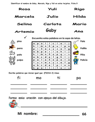 Identificar el nombre de Gaby, Marcela, Rigo y Yuli en estas tarjetas. Ficha 9
 Encuentra estas palabras en la sopa de letras.
pino
a p o l i c í a i j
k l m n ñ p u l p o
p i ñ a x y z a f g
a b p e r r o h i j
k l m n ñ o p q r s
a b c d e f g h i j
p a t o ñ o p a l a
t u v w x y z a f g
a b c d e f p i n o
k p o l l i t o r s
Pala
perro Pollito
pato Piña
pulpo Policía
Escribe palabras que inician igual que: (FICHA 2) rimas
____________________
_________________ 66
Gaby
 