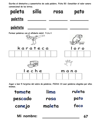 Escribe el diminutivo y aumentativo de cada palabra. Ficha 52: Consolidar el valor sonoro
convencional de las letras.
Formar palabras con el alfabeto móvil. Ficha 4
Jugar a leer 5 tarjetas del sobre de palabras. FICHA 13 Leer palabras elegidas por ellos
mismos.
_________________ 67
 