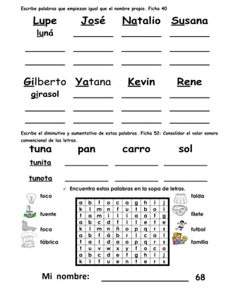 Escribe palabras que empiezan igual que el nombre propio. Ficha 40
Escribe el diminutivo y aumentativo de estas palabras. Ficha 52: Consolidar el valor sonoro
convencional de las letras.
 Encuentra estas palabras en la sopa de letras.
foco
a b f o c a g h i j
k l m n f u t b o l
f a m i l i a a f g
a b c d f i l e t e
k l m n ñ o p q r s
a b f á b r i c a l
f a l d a o p q r s
t u v w x y f o c o
a b c d e f g h i j
k l f u e n t e r s
falda
fuente filete
foca futbol
fábrica familia
_________________ 68
 