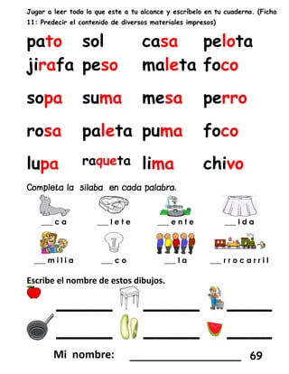 Jugar a leer todo lo que este a tu alcance y escríbelo en tu cuaderno. (Ficha
11: Predecir el contenido de diversos materiales impresos)
pato sol casa pelota
jirafa peso maleta foco
sopa suma mesa perro
rosa paleta puma foco
lupa raqueta lima chivo
___ c a ___ l e t e ___ e n t e ___ l d a
___ m i l i a ___ c o ___ l a ___ r r o c a r r i l
Escribe el nombre de estos dibujos.
_____ _____ ____
_____ _____ ____
_________________ 69
 
