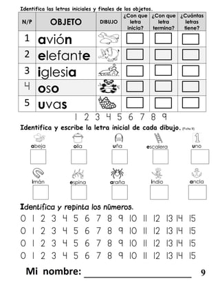 Identifica las letras iniciales y finales de los objetos.
N/P OBJETO DIBUJO
¿Con que
letra
inicia?
¿Con que
letra
termina?
¿Cuántas
letras
tiene?
1 avión
2 elefante
3 iglesia
4 oso
5 uvas
1 2 3 4 5 6 7 8 9
Identifica y escribe la letra inicial de cada dibujo.(Ficha 9)
abeja olla uña escalera uno
imán espina araña indio ancla
I
0 1 2 3 4 5 6 7 8 9 10 11 12 13 14 15
0 1 2 3 4 5 6 7 8 9 10 11 12 13 14 15
0 1 2 3 4 5 6 7 8 9 10 11 12 13 14 15
0 1 2 3 4 5 6 7 8 9 10 11 12 13 14 15
_______________________ 9
 