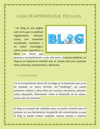 GUIA DE APRENDIZAJE TEC11-003
1.Un blog es una página
web en la que se publican
regularmente artículos
cortos con contenido
actualizado, novedoso y
en orden cronológico
sobre temas específicos o
libres no tienen que
ajustarse necesariamente a uno sólo tema. En pocas palabras, un
blog es un espacio en internet que se puede usar para expresar
ideas, intereses, experiencias y opiniones.
2. Usos Educativos
Tal es la importancia actual de los blogs en la educación que ya se
ha acuñado un nuevo término, los "edublogs", los cuales
contienen enlaces a sitios Web con recursos educativos, artículos
sobre educación, información sobre el desarrollo de las clases,
tareas para los alumnos.
Al blog se le puede dar múltiples usos, se puede convertir para el
profesor en una herramienta de gestión del conocimiento ya que
al blog se puede enlazar cualquier recurso propio o externo
 