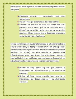 ordenándolo en categorías o a través de etiquetas para su cómoda
búsqueda.
Compartir recursos y experiencias con otros
formadores.
Buscar y recoger experiencias de otros centros.
Elaborar un dietario de aula, de forma que cada
profesor pueda saber qué se ha trabajado antes y
después de su sesión, con la intención de aprovechar
recursos, ideas, textos, etc. y dinamizar propuestas
conjuntas con los estudiantes.
El blog también puede ayudar al alumnado a reflexionar sobre su
propio aprendizaje, es decir puede convertirse en una especie de
portfolio electrónico (para ampliar información sobre lo que es un
portfolio ver enlace), en este sentido se pueden crear
infraestructuras para que todos los estudiantes tengan la
oportunidad de tener su blog de aula en el que puedan escribir sus
artículos creando de esta manera su propio conocimiento.
Utilizar el blog como espacio que permite el
intercambio de documentación y su clasificación
ordenada.
Utilizar el blog como espacio que permite el
intercambio de documentación y su clasificación
ordenada.
 