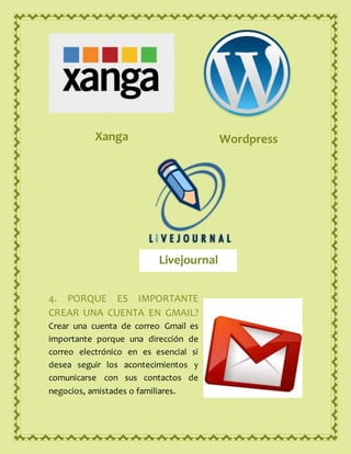 4. PORQUE ES IMPORTANTE
CREAR UNA CUENTA EN GMAIL?
Crear una cuenta de correo Gmail es
importante porque una dirección de
correo electrónico en es esencial si
desea seguir los acontecimientos y
comunicarse con sus contactos de
negocios, amistades o familiares.
Xanga Wordpress
Livejournal
 