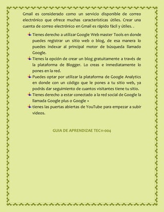 Gmail es considerado como un servicio disponible de correo
electrónico que ofrece muchas características útiles. Crear una
cuenta de correo electrónico en Gmail es rápido fácil y útiles. .
Tienes derecho a utilizar Google Web master Tools en donde
puedes registrar un sitio web o blog, de esa manera lo
puedes indexar al principal motor de búsqueda llamado
Google.
Tienes la opción de crear un blog gratuitamente a través de
la plataforma de Blogger. Lo creas e inmediatamente lo
pones en la red.
Puedes optar por utilizar la plataforma de Google Analytics
en donde con un código que le pones a tu sitio web, ya
podrás dar seguimiento de cuantos visitantes tiene tu sitio.
Tienes derecho a estar conectado a la red social de Google la
llamada Google plus o Google +
tienes las puertas abiertas de YouTube para empezar a subir
videos.
GUIA DE APRENDIZAE TEC11-004
 