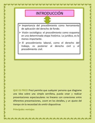 QUE ES PREZI Prezi permite que cualquier persona que diagrame
una idea sobre una simple servilleta, pueda crear y realizar
presentaciones espectaculares no lineares con conexiones entre
diferentes presentaciones, zoom en los detalles, y un ajuste del
tiempo sin la necesidad de omitir diapositivas
Principales ventajas:
 