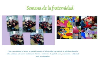 Semana de la fraternidad
Como ya es habitual en la sede se realiza la semana de la fraternidad con una serie de actividades donde los
niños participan activamente manifestando diferente s sentimientos de gratitud, amor, comprensión y solidaridad
hacia sus compañeros.
 