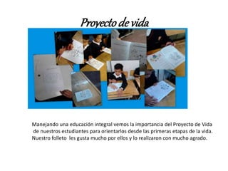 Proyectode vida
Manejando una educación integral vemos la importancia del Proyecto de Vida
de nuestros estudiantes para orientarlos desde las primeras etapas de la vida.
Nuestro folleto les gusta mucho por ellos y lo realizaron con mucho agrado.
 