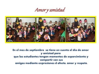Amory amistad
En el mes de septiembre se tiene en cuenta el día de amor
y amistad para
que los estudiantes tengan momentos de esparcimiento y
compartir con sus
amigos mediante expresiones d afecto, amor y respeto.
 