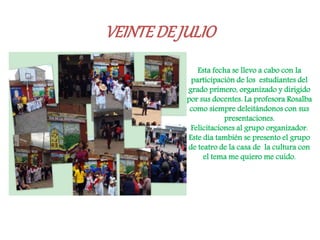 VEINTEDEJULIO
. Esta fecha se llevo a cabo con la
participación de los estudiantes del
grado primero, organizado y dirigido
por sus docentes. La profesora Rosalba
como siempre deleitándonos con sus
presentaciones.
Felicitaciones al grupo organizador.
Este día también se presento el grupo
de teatro de la casa de la cultura con
el tema me quiero me cuido.
 