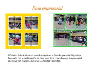 Feriaempresarial
El Sábado 7 de Noviembre se realizó la primeria Feria Empresarial Miguelista
Contando con la participación de cada uno de los miembros de la comunidad
educativa con muestras culturales, artísticas y comidas.
 