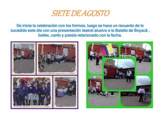 SIETEDEAGOSTO
Se inicia la celebración con los himnos, luego se hace un recuento de lo
sucedido este día con una presentación teatral alusiva a la Batalla de Boyacá ,
bailes, canto y poesía relacionado con la fecha.
 