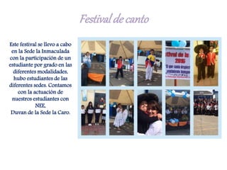 Festivalde canto
Este festival se llevo a cabo
en la Sede la Inmaculada
con la participación de un
estudiante por grado en las
diferentes modalidades,
hubo estudiantes de las
diferentes sedes. Contamos
con la actuación de
nuestros estudiantes con
NEE,
Duvan de la Sede la Caro.
 