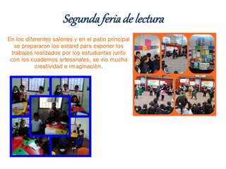 Segundaferiade lectura
En los diferentes salones y en el patio principal
se prepararon los estand para exponer los
trabajos realizados por los estudiantes junto
con los cuadernos artesanales, se vio mucha
creatividad e imaginación.
 
