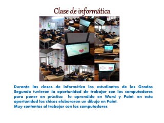 Clase de informática
Durante las clases de informática los estudiantes de los Grados
Segundo tuvieron la oportunidad de trabajar con los computadores
para poner en práctica lo aprendido en Word y Paint, en esta
oportunidad los chicos elaboraron un dibujo en Paint.
Muy contentos al trabajar con los computadores
 