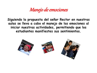 Manejode emociones
Siguiendo la propuesta del señor Rector en nuestras
aulas se lleva a cabo el manejo de las emociones al
iniciar nuestras actividades, permitiendo que los
estudiantes manifiestes sus sentimientos.
 