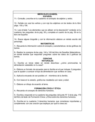 MIÉRCOLES 22/ABRIL
ESPAÑOL
11.- Consulta y escribe en tu cuaderno el concepto de adjetivo y verbo.
12.- Señala con azul los verbos y con rojo los adjetivos en los textos de tu libro
págs. 155 y 156.
13.- Lee el texto “Los elementos que se utilizan en la descripción” contesta en tu
cuaderno las preguntas de la pág. 58 y completa el cuadro de la pág. 59 en tu
libro de Español.
14.- Busca alguna biografía y con la información elabora un retrato escrito del
personaje.
MATEMÁTICAS
7.- Recuerda la información sobre el concepto y características de las gráficas de
barras.
8.- Realiza la consigna de las pág. 144 y 145 del libro de Desafíos Matemáticos,
en donde tendrás que responder preguntas sobre los datos de 2 gráficas de
barras.
CIENCIAS
NATURALES
3.- Escribe un breve relato en donde describas: ¿cómo promoverías la
alimentación saludable en tu casa?
4.- Elabora un formato de encuesta para tu familia en el que incluyas 5 preguntas
que te ayuden a conocer el tipo de alimentación que se lleva en casa.
5.- Aplica la encuesta de ser posible a 4 miembros de tu familia.
6.- Con base en tu estudio, grafica tus resultados por sexo y edad.
7.- Elabora un dibujo de acuerdo al tema.
FORMACIÓN CÍVICA Y ÉTICA
4.- Recuerda el concepto de derechos humanos.
5.- Escribe y responde en tu cuaderno las preguntas del punto N° 2 de la pág. 170
del libro de texto de Formación Cívica y Ética sobre los derechos humanos.
6.- Escribe en tu cuaderno 3 derechos humanos que consideres importantes y
complementa con una oración que explique por qué lo crees así.
 
