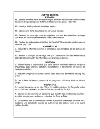 JUEVES 23/ABRIL
ESPAÑOL
15.- Escribe una nota breve en las que hagas mención de aspectos sobresalientes
de uno de los personajes de tu libro de Historia de las págs. 162 y 163
16.- Investiga la biografía del personaje elegido.
17.- Elabora una ficha descriptiva del personaje elegido.
18.- Encierra de color rojo todos los adjetivos, con azul los adverbios y subraya
con verde los verbos que encuentres en tu texto anterior.
19.- Realiza las actividades de tu libro de Español “El personaje célebre que me
interesa” pág. 159
MATEMÁTICAS
9.- Recuerda la información sobre el concepto y características de las gráficas de
barras.
10.- Realiza la consigna de las Págs. 146 y 147 del libro de Desafíos Matemáticos
sobre la representación de información en gráficas de barras.
HISTORIA
5.- Escribe sobre la importancia que tiene para el momento histórico en que te
encuentras; estar atentos, estudiar, desarrollarse, y transformar el México del
mañana desde hoy.
6.- Resuelve el ejercicio Cuándo y dónde pasó de tu libro de Historia las pág. 162
y 163.
7.- Usa la línea del tiempo y responde las preguntas, utiliza los términos década
y siglo.
GEOGRAFÍA
6.- Lee la información de las pág. 150 y 151 del libro de texto de Geografía, sobre
las condiciones naturales, socioeconómicas y la calidad de vida.
7.- Elabora en tu cuaderno un esquema que muestre las condiciones naturales,
sociales, económicas, políticas y culturales de Suiza y Qatar.
8.- De acuerdo con la información de las actividades anteriores, escribe en tu
cuaderno una conclusión acerca de cuál de los dos países tiene o no buena
calidad de vida.
 