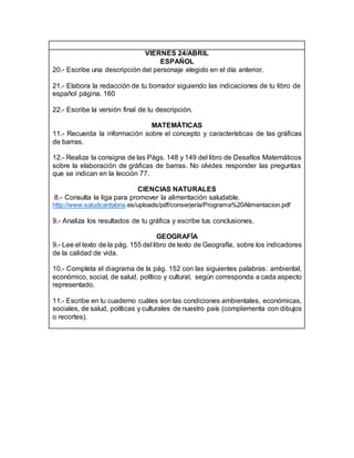 VIERNES 24/ABRIL
ESPAÑOL
20.- Escribe una descripción del personaje elegido en el día anterior.
21.- Elabora la redacción de tu borrador siguiendo las indicaciones de tu libro de
español página. 160
22.- Escribe la versión final de tu descripción.
MATEMÁTICAS
11.- Recuerda la información sobre el concepto y características de las gráficas
de barras.
12.- Realiza la consigna de las Págs. 148 y 149 del libro de Desafíos Matemáticos
sobre la elaboración de gráficas de barras. No olvides responder las preguntas
que se indican en la lección 77.
CIENCIAS NATURALES
8.- Consulta la liga para promover la alimentación saludable.
http://www.saludcantabria.es/uploads/pdf/conserjería/Programa%20Alimentacion.pdf
9.- Analiza los resultados de tu gráfica y escribe tus conclusiones.
GEOGRAFÍA
9.- Lee el texto de la pág. 155 del libro de texto de Geografía, sobre los indicadores
de la calidad de vida.
10.- Completa el diagrama de la pág. 152 con las siguientes palabras: ambiental,
económico, social, de salud, político y cultural, según corresponda a cada aspecto
representado.
11.- Escribe en tu cuaderno cuáles son las condiciones ambientales, económicas,
sociales, de salud, políticas y culturales de nuestro país (complementa con dibujos
o recortes).
 