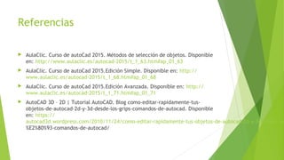 Referencias
 AulaClic. Curso de autoCad 2015. Métodos de selección de objetos. Disponible
en: http://www.aulaclic.es/autocad-2015/t_1_63.htm#ap_01_63
 AulaClic. Curso de autoCad 2015.Edición Simple. Disponible en: http://
www.aulaclic.es/autocad-2015/t_1_68.htm#ap_01_68
 AulaClic. Curso de autoCad 2015.Edición Avanzada. Disponible en: http://
www.aulaclic.es/autocad-2015/t_1_71.htm#ap_01_71
 AutoCAD 3D – 2D | Tutorial AutoCAD. Blog como-editar-rapidamente-tus-
objetos-de-autocad-2d-y-3d-desde-los-grips-comandos-de-autocad. Disponible
en: https://
autocad3d.wordpress.com/2010/11/24/como-editar-rapidamente-tus-objetos-de-autocad-2d-y-3d-desde-los
%E2%80%93-comandos-de-autocad/
 