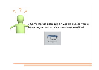 ¿Como harías para que en vez de que se vea la
barra negra se visualice una cama elástica?
 