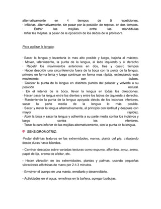 alternativamente           en       4       tiempos       de       5      repeticiones.
· Inflarlas, alternativamente, sin pasar por la posición de reposo, en dos tiempos.
·          Entrar         las        mejillas       entre        las       mandíbulas
· Inflar las mejillas, a pesar de la oposición de los dedos de la profesora.



Para agilizar la lengua:


· Sacar la lengua y levantarla lo mas alto posible y luego, bajarla al máximo.
· Mover, lateralmente, la punta de la lengua, al lado izquierdo y al derecho
· Repetir los movimientos anteriores en dos, tres y cuatro tiempos
· Hacer describir una circunferencia fuera de la boca con la punta de la lengua,
primero en forma lenta y luego continuar en forma mas rápida, estimulando este
movimiento                                    con                                dulces.
· Colocar la punta de la lengua en distintos puntos del paladar y volverla a su
posición                                                                         natural.
· En el interior de la boca, llevar la lengua en todas las direcciones.
· Hacer pasar la lengua entre los dientes y entre los labios de izquierda a derecha.
· Manteniendo la punta de la lengua apoyada detrás de los incisivos inferiores,
sacar      la    parte      media       de     la    lengua     lo    más       posible.
· Sacar y meter la lengua alternativamente, al principio con lentitud y después con
mayor                                                                           rapidez.
· Abrir la boca y sacar la lengua y adherirla a su parte media contra los incisivos y
luego                      contra                      los                   inferiores.
· Tocar la cara inferior de las mejillas alternativamente, con la punta de la lengua.

   SENSIOROMOTRIZ:

-Frotar distintas texturas en las extremidades, manos, planta del pie, trabajando
desde duras hasta blandas.

- Caminar descalzo sobre variadas texturas como espuma, alfombra, arroz, arena,
papel de lija, crema de afeitar, etc.

- Hacer vibración en las extremidades, plantas y palmas, usando pequeñas
vibraciones eléctricas de mano por 2 ó 3 minutos.

- Envolver el cuerpo en una manta, enrollarlo y desenrollarlo.

- Actividades en el agua; remolinos en la bañera, agregar burbujas.
 