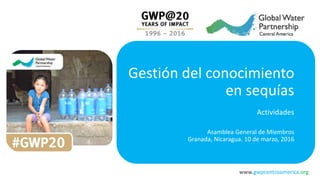 www.gwpcentroamerica.org
Gestión del conocimiento
en sequías
Actividades
Asamblea General de Miembros
Granada, Nicaragua. 10 de marzo, 2016
 