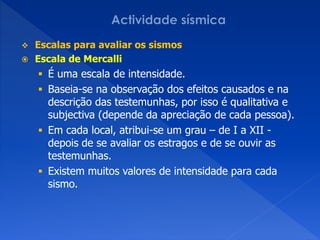  Escalas para avaliar os sismos
 Escala de Mercalli
     É uma escala de intensidade.
     Baseia-se na observação dos efeitos causados e na
      descrição das testemunhas, por isso é qualitativa e
      subjectiva (depende da apreciação de cada pessoa).
     Em cada local, atribui-se um grau – de I a XII -
      depois de se avaliar os estragos e de se ouvir as
      testemunhas.
     Existem muitos valores de intensidade para cada
      sismo.
 