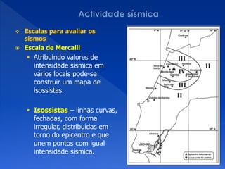    Escalas para avaliar os
    sismos
   Escala de Mercalli
     Atribuindo valores de
      intensidade sísmica em
      vários locais pode-se
      construir um mapa de
      isossistas.

     Isossistas – linhas curvas,
      fechadas, com forma
      irregular, distribuídas em
      torno do epicentro e que
      unem pontos com igual
      intensidade sísmica.
 