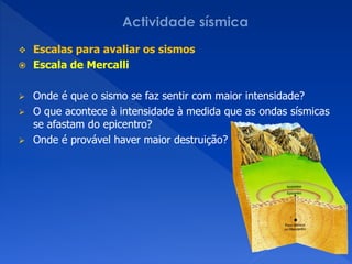  Escalas para avaliar os sismos
 Escala de Mercalli


 Onde é que o sismo se faz sentir com maior intensidade?
 O que acontece à intensidade à medida que as ondas sísmicas
  se afastam do epicentro?
 Onde é provável haver maior destruição?
 