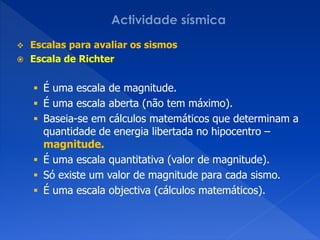  Escalas para avaliar os sismos
 Escala de Richter


     É uma escala de magnitude.
     É uma escala aberta (não tem máximo).
     Baseia-se em cálculos matemáticos que determinam a
      quantidade de energia libertada no hipocentro –
      magnitude.
     É uma escala quantitativa (valor de magnitude).
     Só existe um valor de magnitude para cada sismo.
     É uma escala objectiva (cálculos matemáticos).
 