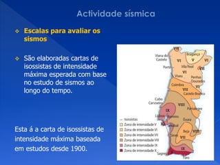    Escalas para avaliar os
    sismos

   São elaboradas cartas de
    isossistas de intensidade
    máxima esperada com base
    no estudo de sismos ao
    longo do tempo.




Esta á a carta de isossistas de
intensidade máxima baseada
em estudos desde 1900.
 