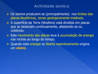  Os sismos produzem-se (principalmente) nos limites das
  placas litosféricas, zonas geologicamente instáveis.
 A superfície da Terra (litosfera) está dividida em placas
  que se deslocam continuamente, afastando-se ou
  colidindo.
 Este movimento das placas leva à acumulação de energia
  nas rochas ao longo do tempo.
 Quando esta energia se liberta repentinamente origina
  um sismo.
 