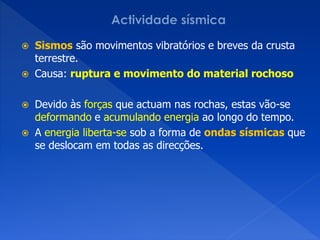    Sismos são movimentos vibratórios e breves da crusta
    terrestre.
   Causa: ruptura e movimento do material rochoso

   Devido às forças que actuam nas rochas, estas vão-se
    deformando e acumulando energia ao longo do tempo.
   A energia liberta-se sob a forma de ondas sísmicas que
    se deslocam em todas as direcções.
 