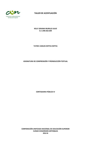 TALLER DE ACENTUACIÓN




             KELLY JOHANA MURILLO JULIO
                    Cc 1.040.362.609




             TUTOR: CARLOS ESPITIA ESPITIA




  ASIGNATURA DE COMPRENSIÓN Y PRONDUCCIÓN TEXTUAL




                CONTADURIA PÚBLICA IV




CORPORACIÓN UNIFICADA NACIONAL DE EDUCACIÓN SUPERIOR
            CUNAD CHIGORODÓ-ANTIOQUIA
                       2012-B
 