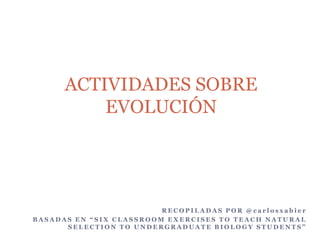 ACTIVIDADES SOBRE
EVOLUCIÓN

RECOPILADAS POR @carlosxabier
BASADAS EN “SIX CLASSROOM EXERCISES TO TEACH NATURAL
SELECTION TO UNDERGRADUATE BIOLOGY STUDENTS”

 