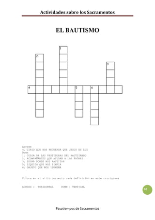Actividades sobre los Sacramentos


                        EL BAUTISMO




Across
4. CIRIO QUE NOS RECUERDA QUE JESUS ES LUZ
Down
1. COLOR DE LAS VESTIDURAS DEL BAUTIZANDO
2. ACOMPAÑANTES QUE AYUDAN A LOS PADRES
3. LUGAR DONDE NOS BAUTIZAN
5. LIQUIDO QUE NOS LIMPIA
6. OBJETO QUE NOS ILUMINA



Coloca en el sitio correcto cada definición en este crucigrama


ACROSS :   HORIZONTAL      DOWN : VERTICAL
                                                                 10




                        Pasatiempos de Sacramentos
 
