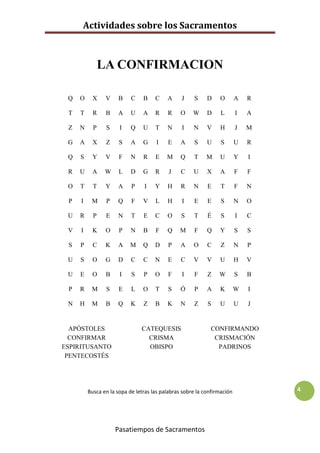 Actividades sobre los Sacramentos



               LA CONFIRMACION

 Q   O     X    V    B     C    B    C    A     J    S     D    O        A   R

 T   T     R    B    A     U    A    R    R     O    W     D     L       I   A

 Z   N     P    S     I    Q    U    T    N     I    N     V    H        J   M

 G   A     X    Z     S    A    G    I    E     A    S     U     S       U   R

 Q   S     Y    V     F    N    R    E    M     Q    T     M    U        Y   I

 R   U     A    W     L    D    G    R     J    C    U     X    A        F   F

 O   T     T    Y    A     P    I    Y    H     R    N     E     T       F   N

 P   I    M     P    Q     F    V    L    H     I    E     E     S       N   O

 U   R     P    E    N     T    E    C    O     S    T     É     S       I   C

 V   I     K    O     P    N    B    F    Q    M     F     Q    Y        S   S

 S   P     C    K    A    M     Q    D    P     A    O     C     Z       N   P

 U   S     O    G    D     C    C    N    E     C    V     V    U        H   V

 U   E     O    B     I    S    P    O    F     I    F     Z    W        S   B

 P   R    M     S     E    L    O    T    S     Ó    P     A    K        W   I

 N   H    M     B    Q     K    Z    B    K     N    Z     S    U        U   J


  APÓSTOLES                    CATEQUESIS                   CONFIRMANDO
  CONFIRMAR                      CRISMA                      CRISMACIÓN
ESPIRITUSANTO                    OBISPO                       PADRINOS
 PENTECOSTÉS




         Busca en la sopa de letras las palabras sobre la confirmación           4




                    Pasatiempos de Sacramentos
 
