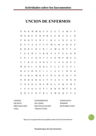 Actividades sobre los Sacramentos



             UNCION DE ENFERMOS

     N   K    R    W     M    K    C    S     Z    U    T     A    M     V     P

     W   G    H    E     N    B    O    B     S    E    B     Z    U     I     R

     P   R    G    Y     S    D    F    I     K    L    L     N    E     A     E

     R   E    Y    A     A    U    C    P     M    C    B     A    R     X     P

     K   B    R    C     R    C    R    I     S    M    A     R    T     F     A

     J   E    E    D     L    U    K    R     Z    A    F     E    E     G     R

     F   P    J    C     O    G    T    T     E    N    W     P    M     S     A

     V   I    B    Z     Z    N    H    U     I    C    A     S    O     S     C

     W   K    X    I     Y    K    H    L     F    L    C     E    V     Y     I

     R   E    C    O     N    C    I    L     I    A    C     I    O     N     O

     D   A    D    E     M    R    E    F     N    E    D     Z    O     T     N

     N   R    B    X     B    K    E    T     Y    A    S     I    R     N     H

     V   X    S    N     E    B    E    W     G    L    E     Q    V     W     F

     J   S    U    G     E    S    V    I     K    B    D     M    Y     S     N

     Q   B    V    C     O    P    R    L     X    M    D     Q    T     V     A


CRISMA                 ENFERMEDAD                           ESPERANZA
MUERTE                 PECADOS                              PERDON
PREPARACION            RECONCILIACION                       RESURRECCION
VIDA                   VIDAFUTURA



                                                                                   7
         Busca en la sopa de letras las palabras sobre la Unción de Enfermos




                       Pasatiempos de Sacramentos
 