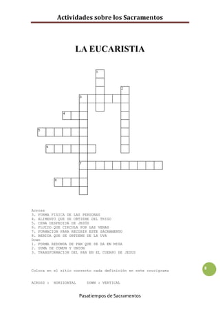 Actividades sobre los Sacramentos



                    LA EUCARISTIA




Across
3. FORMA FISICA DE LAS PERSONAS
4. ALIMENTO QUE SE OBTIENE DEL TRIGO
5. CENA DESPEDIDA DE JESÚS
6. FLUIDO QUE CIRCULA POR LAS VENAS
7. FORMACION PARA RECIBIR ESTE SACRAMENTO
8. BEBIDA QUE SE OBTIENE DE LA UVA
Down
1. FORMA REDONDA DE PAN QUE SE DA EN MISA
2. SUMA DE COMUN Y UNION
3. TRANSFORMACION DEL PAN EN EL CUERPO DE JESUS



Coloca en el sitio correcto cada definición en este crucigrama
                                                                 8


ACROSS :   HORIZONTAL      DOWN : VERTICAL


                        Pasatiempos de Sacramentos
 